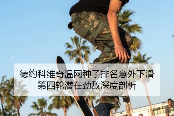 德约科维奇温网种子排名意外下滑 第四轮潜在劲敌深度剖析